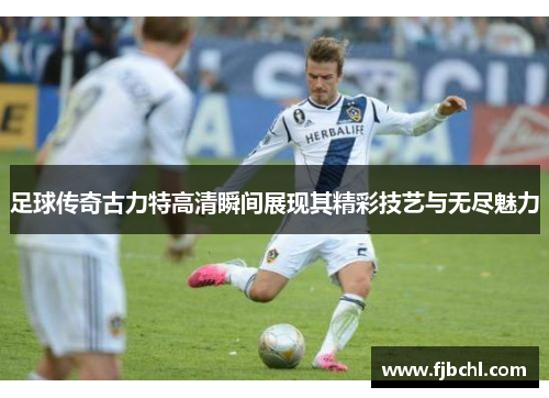 足球传奇古力特高清瞬间展现其精彩技艺与无尽魅力