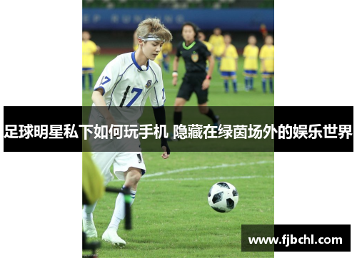 足球明星私下如何玩手机 隐藏在绿茵场外的娱乐世界