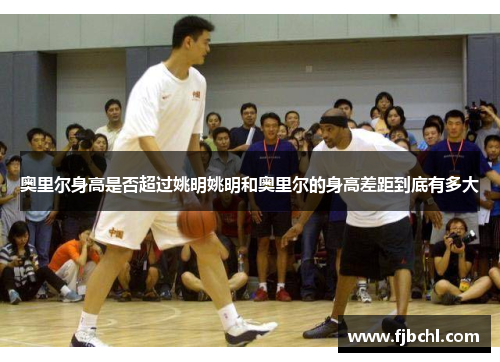 奥里尔身高是否超过姚明姚明和奥里尔的身高差距到底有多大