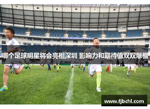哪个足球明星将会亮相深圳 影响力和期待值双双爆棚
