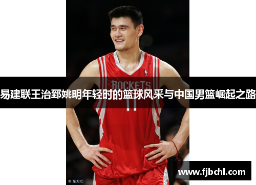 易建联王治郅姚明年轻时的篮球风采与中国男篮崛起之路