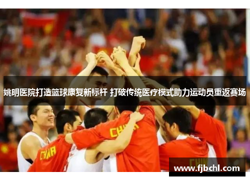 姚明医院打造篮球康复新标杆 打破传统医疗模式助力运动员重返赛场