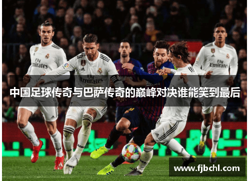中国足球传奇与巴萨传奇的巅峰对决谁能笑到最后