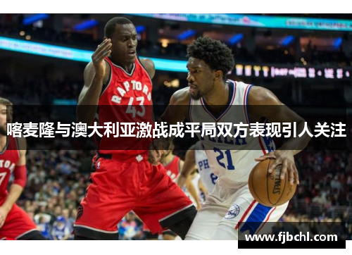 喀麦隆与澳大利亚激战成平局双方表现引人关注