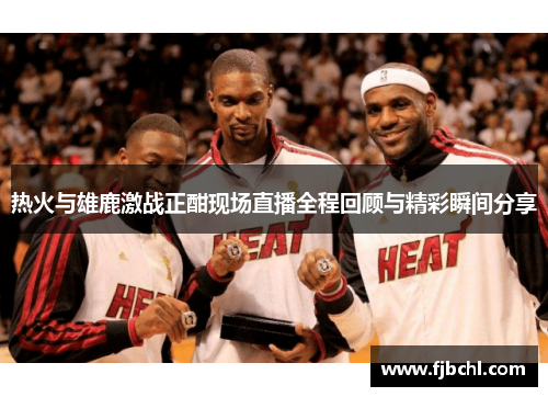 热火与雄鹿激战正酣现场直播全程回顾与精彩瞬间分享