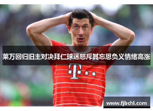 莱万回归旧主对决拜仁球迷怒斥其忘恩负义情绪高涨